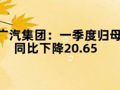 广汽集团：一季度归母净利润12.2亿元，同比下降20.65%