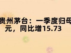 贵州茅台：一季度归母净利润240.65亿元，同比增15.73%